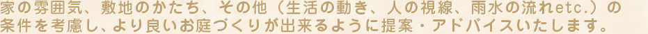 家の雰囲気、敷地のかたち、その他（生活の動き、人の視線、雨水の流れetc.）の条件を考慮し、より良いお庭づくりが出来るように提案・アドバイスいたします。
