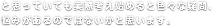 と思っていても実際考え始めると色々な疑問、悩みがあるのではないかと思います。